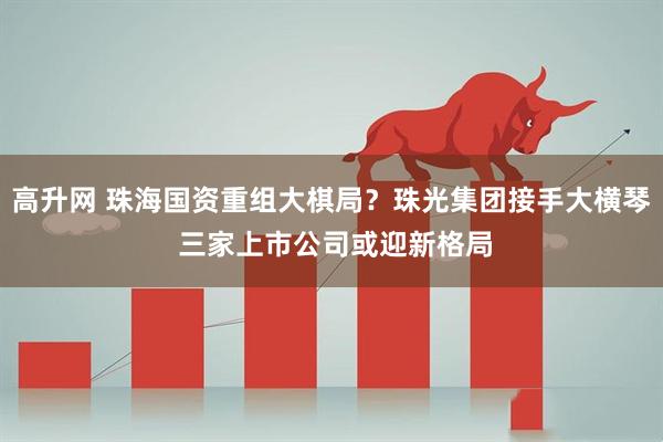 高升网 珠海国资重组大棋局？珠光集团接手大横琴 三家上市公司或迎新格局