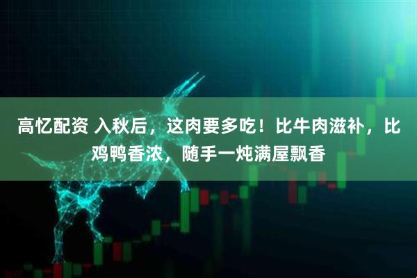 高忆配资 入秋后，这肉要多吃！比牛肉滋补，比鸡鸭香浓，随手一炖满屋飘香