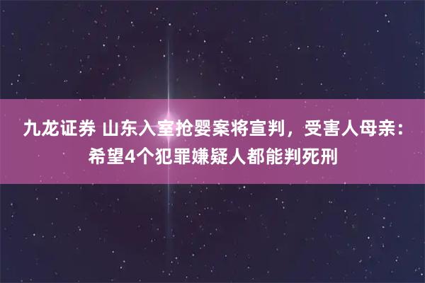 九龙证券 山东入室抢婴案将宣判，受害人母亲：希望4个犯罪嫌疑人都能判死刑