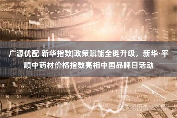 广源优配 新华指数|政策赋能全链升级，新华·平顺中药材价格指数亮相中国品牌日活动