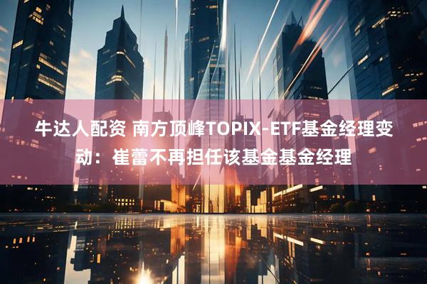 牛达人配资 南方顶峰TOPIX-ETF基金经理变动：崔蕾不再担任该基金基金经理