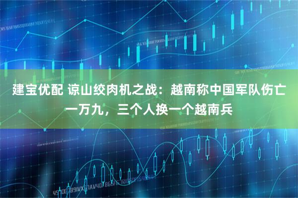 建宝优配 谅山绞肉机之战：越南称中国军队伤亡一万九，三个人换一个越南兵