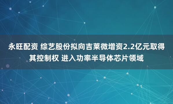 永旺配资 综艺股份拟向吉莱微增资2.2亿元取得其控制权 进入功率半导体芯片领域