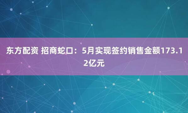 东方配资 招商蛇口：5月实现签约销售金额173.12亿元