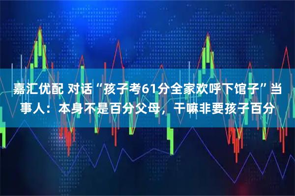 嘉汇优配 对话“孩子考61分全家欢呼下馆子”当事人：本身不是百分父母，干嘛非要孩子百分