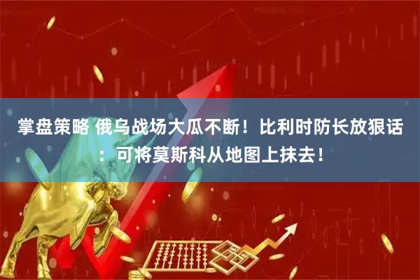 掌盘策略 俄乌战场大瓜不断！比利时防长放狠话：可将莫斯科从地图上抹去！