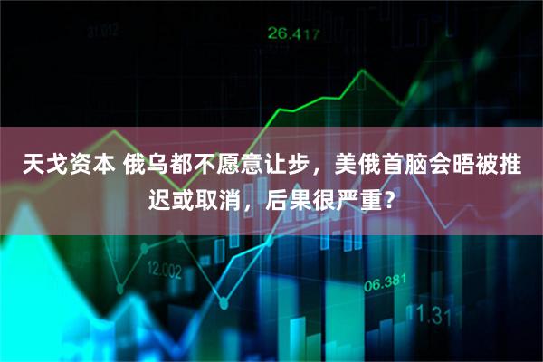 天戈资本 俄乌都不愿意让步，美俄首脑会晤被推迟或取消，后果很严重？