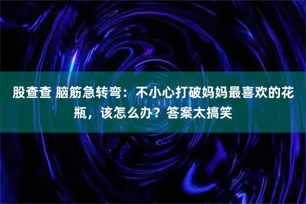 股查查 脑筋急转弯：不小心打破妈妈最喜欢的花瓶，该怎么办？答案太搞笑