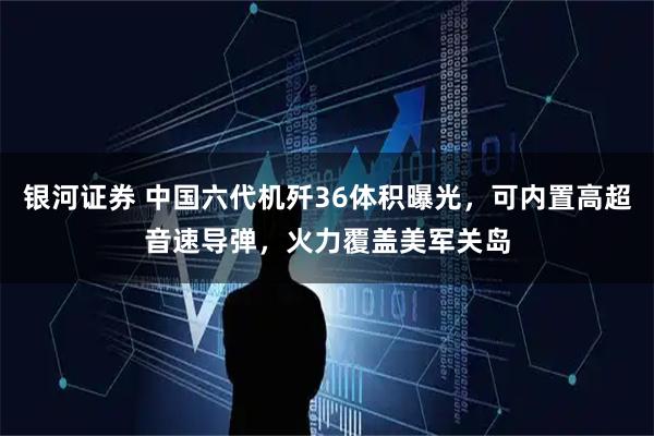 银河证券 中国六代机歼36体积曝光，可内置高超音速导弹，火力覆盖美军关岛
