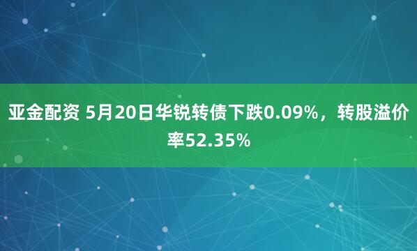 亚金配资 5月20日华锐转债下跌0.09%，转股溢价率52.35%