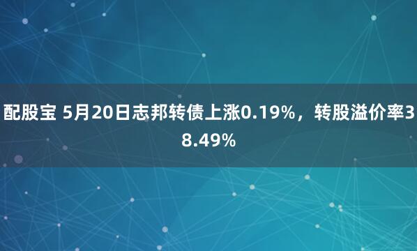 配股宝 5月20日志邦转债上涨0.19%，转股溢价率38.49%