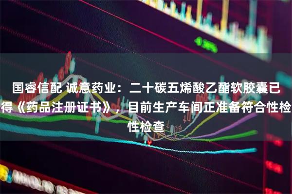 国睿信配 诚意药业：二十碳五烯酸乙酯软胶囊已获得《药品注册证书》，目前生产车间正准备符合性检查