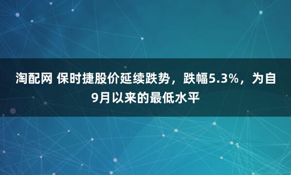 淘配网 保时捷股价延续跌势，跌幅5.3%，为自9月以来的最低水平