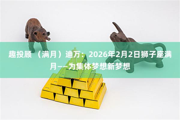 趣投顾 （满月）迪万：2026年2月2日狮子座满月——为集体梦想新梦想