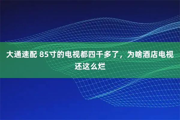 大通速配 85寸的电视都四千多了，为啥酒店电视还这么烂