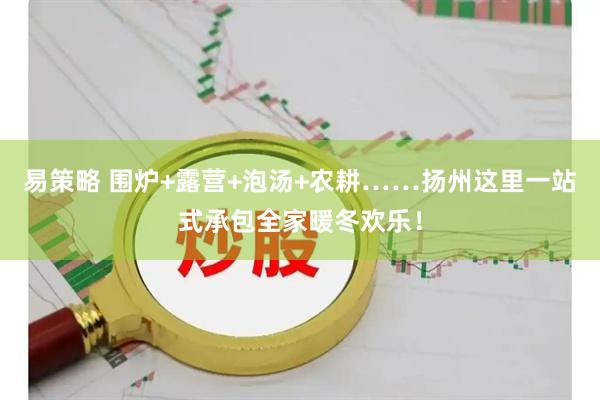 易策略 围炉+露营+泡汤+农耕……扬州这里一站式承包全家暖冬欢乐！