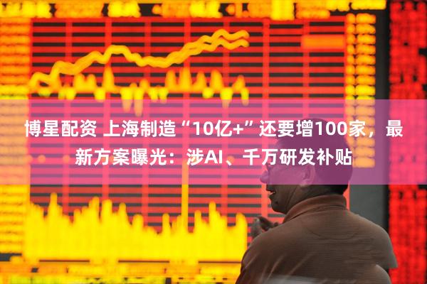 博星配资 上海制造“10亿+”还要增100家，最新方案曝光：涉AI、千万研发补贴