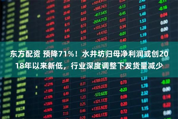 东方配资 预降71%！水井坊归母净利润或创2018年以来新低，行业深度调整下发货量减少