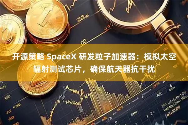 开源策略 SpaceX 研发粒子加速器：模拟太空辐射测试芯片，确保航天器抗干扰