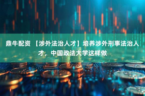鼎牛配资 【涉外法治人才】培养涉外刑事法治人才，中国政法大学这样做
