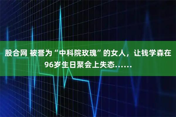 股合网 被誉为“中科院玫瑰”的女人，让钱学森在96岁生日聚会上失态……