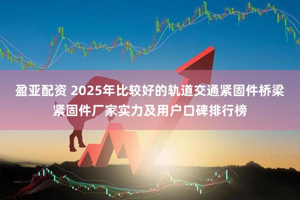 盈亚配资 2025年比较好的轨道交通紧固件桥梁紧固件厂家实力及用户口碑排行榜