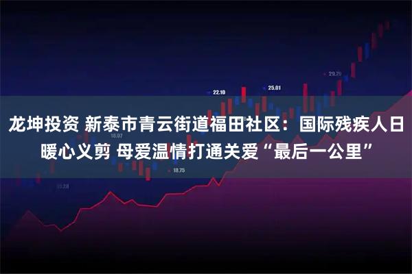 龙坤投资 新泰市青云街道福田社区：国际残疾人日暖心义剪 母爱温情打通关爱“最后一公里”