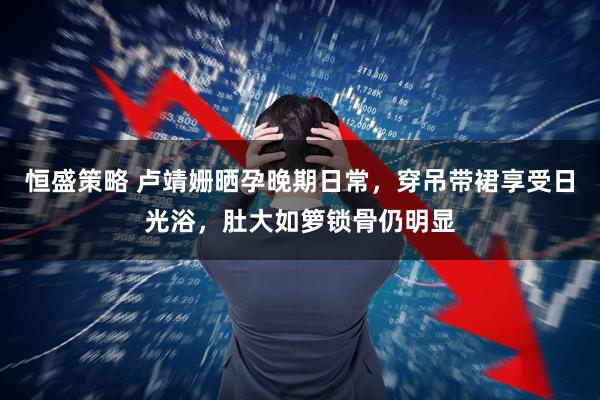 恒盛策略 卢靖姗晒孕晚期日常，穿吊带裙享受日光浴，肚大如箩锁骨仍明显