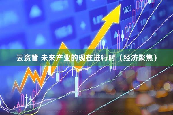 云资管 未来产业的现在进行时（经济聚焦）