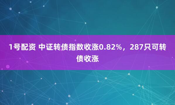 1号配资 中证转债指数收涨0.82%，287只可转债收涨