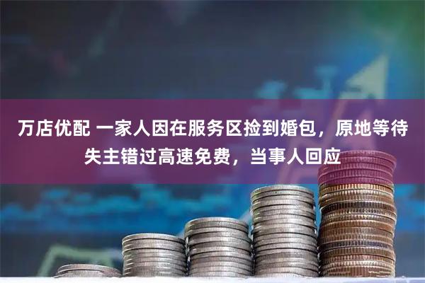 万店优配 一家人因在服务区捡到婚包，原地等待失主错过高速免费，当事人回应