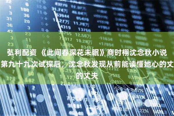 弘利配资 《此间春深花未眠》商时栩沈念秋小说：第九十九次试探后，沈念秋发现从前能读懂她心的丈夫