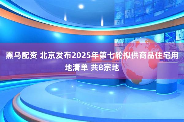 黑马配资 北京发布2025年第七轮拟供商品住宅用地清单 共8宗地