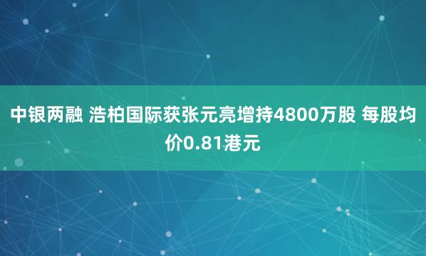 中银两融 浩柏国际获张元亮增持4800万股 每股均价0.81港元