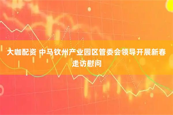 大咖配资 中马钦州产业园区管委会领导开展新春走访慰问